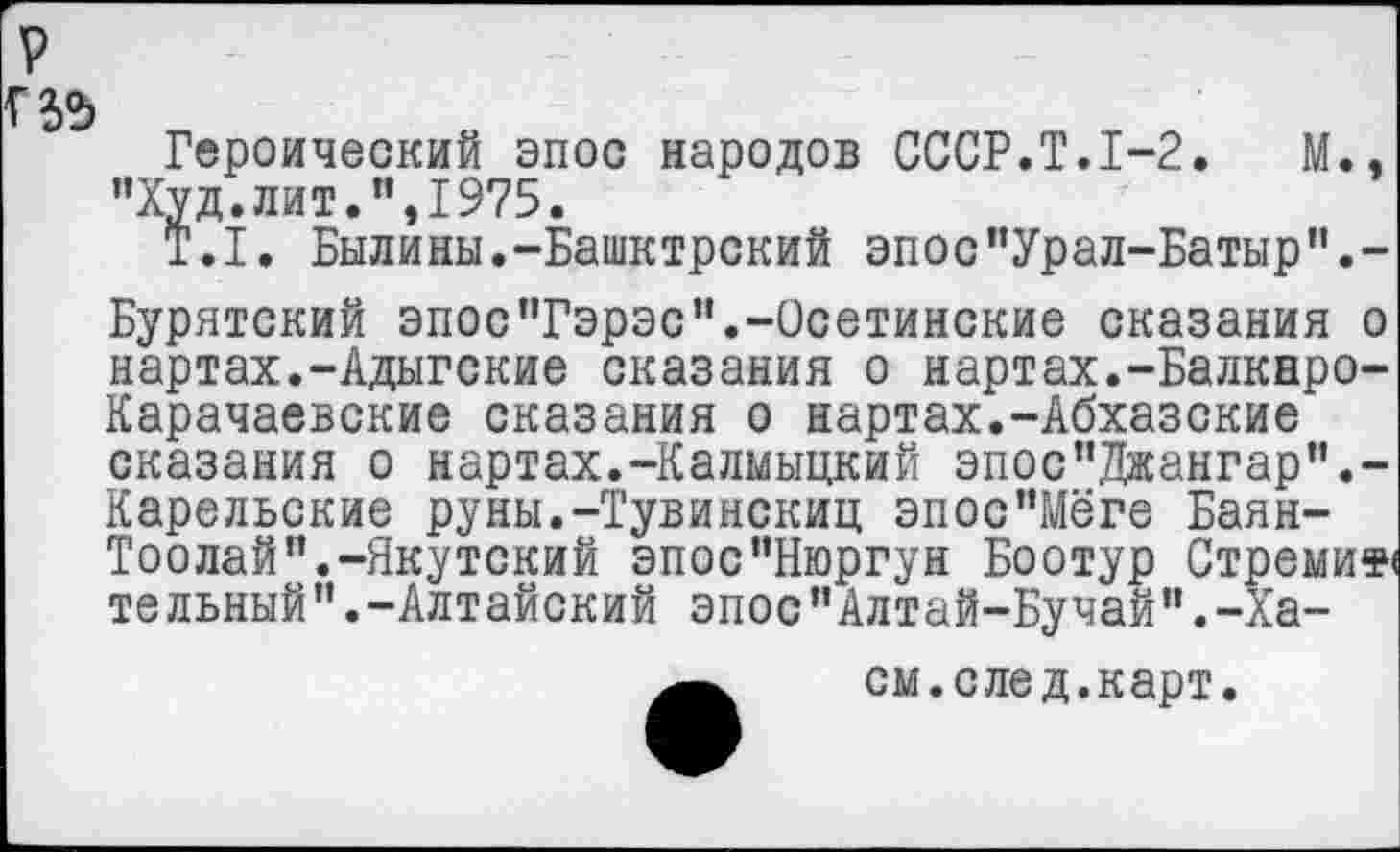 ﻿Героический эпос народов СССР.Т.1-2.	М.,
"Худ.лит.",1975.
Т.1. Былины.-Башктрский эпос"Урал-Батыр".-Бурятский эпос’Тэрэс".-Осетинские сказания о нартах.-Адыгские сказания о нартах.-Балкнро-Карачаевские сказания о нартах.-Абхазские сказания о нартах.-Калмыцкий эпос"Джангар".-Карельские руны.-Тувинскиц эпос"Мёге Баян-Тоолай".-Якутский эпос"Нюргун Боотур Стреми» тельный".-Алтайский эпос"Алтай-Бучай".-Ха-см.след.карт.